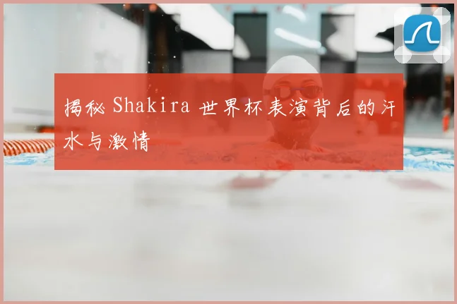 揭秘 Shakira 世界杯表演背后的汗水与激情