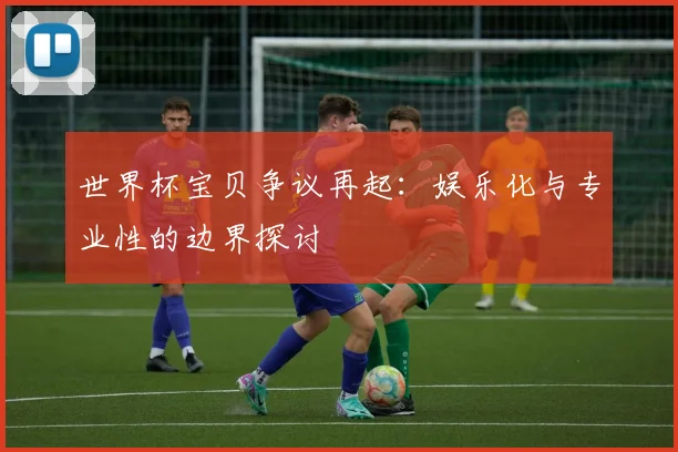 世界杯宝贝争议再起:娱乐化与专业性的边界探讨