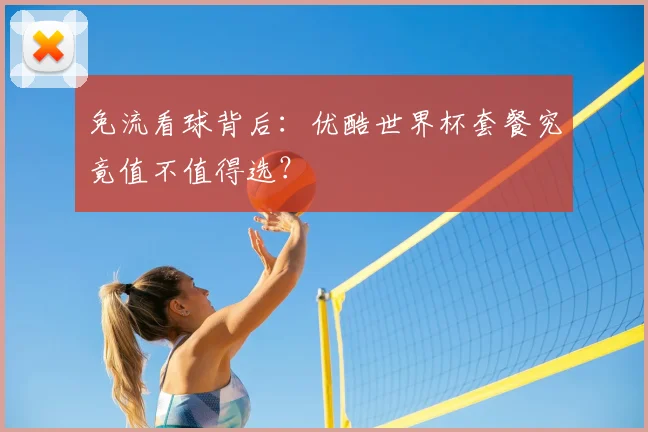 免流看球背后：优酷世界杯套餐究竟值不值得选？