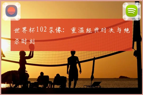 世界杯102录像:重温经典对决与绝杀时刻