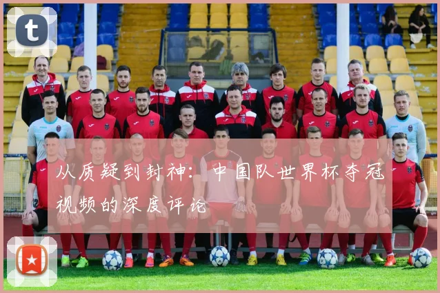 从质疑到封神:中国队世界杯夺冠视频的深度评论