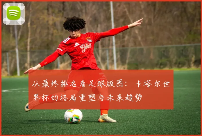 从最终排名看足球版图：卡塔尔世界杯的格局重塑与未来趋势