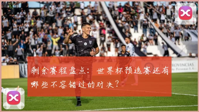 剩余赛程盘点：世界杯预选赛还有哪些不容错过的对决？